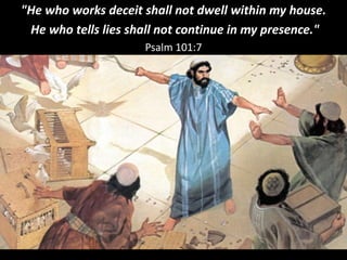 "He who works deceit shall not dwell within my house.
He who tells lies shall not continue in my presence."
Psalm 101:7
 
