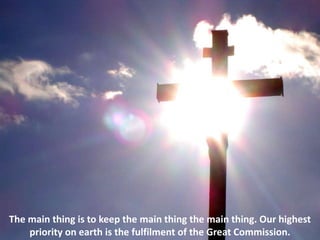 The main thing is to keep the main thing the main thing. Our highest
priority on earth is the fulfilment of the Great Commission.
 