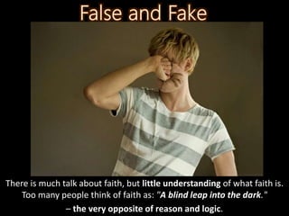 There is much talk about faith, but little understanding of what faith is.
Too many people think of faith as: "A blind leap into the dark."
– the very opposite of reason and logic.
 