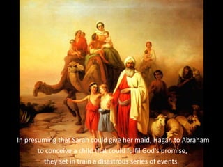 In presuming that Sarah could give her maid, Hagar, to Abraham
to conceive a child that could fulfil God's promise,
they set in train a disastrous series of events.
 