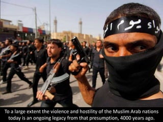 To a large extent the violence and hostility of the Muslim Arab nations
today is an ongoing legacy from that presumption, 4000 years ago.
 