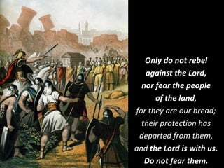 Only do not rebel
against the Lord,
nor fear the people
of the land,
for they are our bread;
their protection has
departed from them,
and the Lord is with us.
Do not fear them.
 