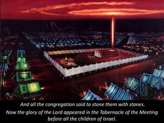 And all the congregation said to stone them with stones.
Now the glory of the Lord appeared in the Tabernacle of the Meeting
before all the children of Israel.
 