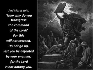 And Moses said,
'Now why do you
transgress
the command
of the Lord?
For this
will not succeed.
Do not go up,
lest you be defeated
by your enemies,
for the Lord
is not among you.
 