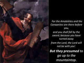 For the Amalekites and the
Canaanites are there before
you,
and you shall fall by the
sword; because you have
turned away
from the Lord, the Lord will
not be with you'.
But they presumed to
go up to the
mountaintop.
 