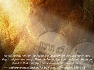 Nevertheless, neither the Ark of the Covenant of the Lord nor Moses
departed from the camp. Then the Amalekites and the Canaanites who
dwelt in that mountain came down and attacked them,
and drove them back as far as Hormah." Numbers 14:40-45
 