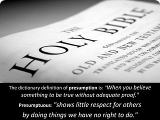 The dictionary definition of presumption is: "When you believe
something to be true without adequate proof."
Presumptuous: "shows little respect for others
by doing things we have no right to do."
 