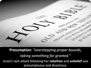Presumption: "overstepping proper bounds,
taking something for granted."
Israel's rash attack following her rebellion and unbelief was
presumptuous and disastrous.
 