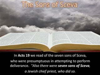 In Acts 19 we read of the seven sons of Sceva,
who were presumptuous in attempting to perform
deliverance. "Also there were seven sons of Sceva,
a Jewish chief priest, who did so.
 