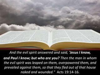 And the evil spirit answered and said, 'Jesus I know,
and Paul I know; but who are you? Then the man in whom
the evil spirit was leaped on them, overpowered them, and
prevailed against them, so that they fled out of that house
naked and wounded." Acts 19:14-16.
 