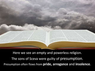 Here we see an empty and powerless religion.
The sons of Sceva were guilty of presumption.
Presumption often flows from pride, arrogance and insolence.
 
