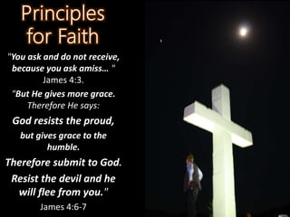 "You ask and do not receive,
because you ask amiss… "
James 4:3.
"But He gives more grace.
Therefore He says:
God resists the proud,
but gives grace to the
humble.
Therefore submit to God.
Resist the devil and he
will flee from you."
James 4:6-7
 