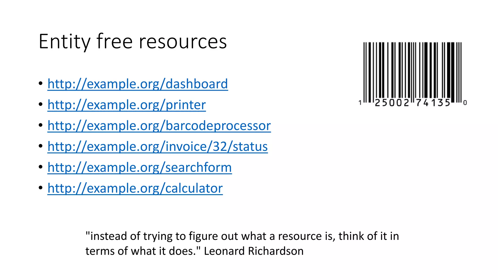 Entity free resources
• http://example.org/dashboard
• http://example.org/printer
• http://example.org/barcodeprocessor
• http://example.org/invoice/32/status
• http://example.org/searchform
• http://example.org/calculator
"instead of trying to figure out what a resource is, think of it in
terms of what it does." Leonard Richardson
 