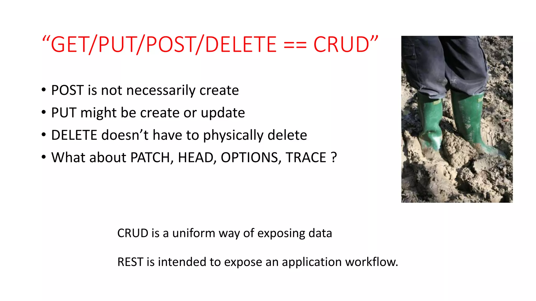 “GET/PUT/POST/DELETE == CRUD”
• POST is not necessarily create
• PUT might be create or update
• DELETE doesn’t have to physically delete
• What about PATCH, HEAD, OPTIONS, TRACE ?
CRUD is a uniform way of exposing data
REST is intended to expose an application workflow.
 
