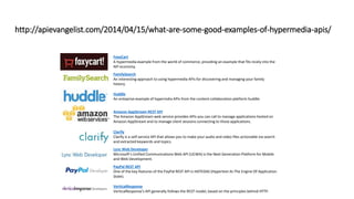 http://apievangelist.com/2014/04/15/what-are-some-good-examples-of-hypermedia-apis/
FoxyCart
A hypermedia example from the world of commerce, providing an example that fits nicely into the
API economy.
FamilySearch
An interesting approach to using hypermedia APIs for discovering and managing your family
history.
Huddle
An enteprise example of hypermdia APIs from the content collaboration platform huddle.
Amazon AppStream REST API
The Amazon AppStream web service provides APIs you can call to manage applications hosted on
Amazon AppStream and to manage client sessions connecting to those applications.
Clarify
Clarify is a self-service API that allows you to make your audio and video files actionable via search
and extracted keywords and topics.
Lync Web Developer
Microsoft’s Unified Communications Web API (UCWA) is the Next Generation Platform for Mobile
and Web Development.
PayPal REST API
One of the key features of the PayPal REST API is HATEOAS (Hypertext As The Engine Of Application
State).
VerticalResponse
VerticalResponse's API generally follows the REST model, based on the principles behind HTTP.
 