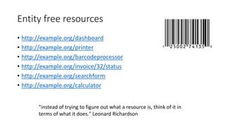 Entity free resources
• http://example.org/dashboard
• http://example.org/printer
• http://example.org/barcodeprocessor
• http://example.org/invoice/32/status
• http://example.org/searchform
• http://example.org/calculator
"instead of trying to figure out what a resource is, think of it in
terms of what it does." Leonard Richardson
 
