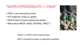 “GET/PUT/POST/DELETE == CRUD”
• POST is not necessarily create
• PUT might be create or update
• DELETE doesn’t have to physically delete
• What about PATCH, HEAD, OPTIONS, TRACE ?
CRUD is a uniform way of exposing data
REST is intended to expose an application workflow.
 