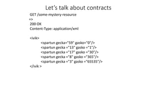 GET /some-mystery-resource
=>
200 OK
Content-Type: application/xml
<ivik>
<spartun gecka="59" gasko="0"/>
<spartun gecka ="13" gasko ="1"/>
<spartun gecka ="17" gasko ="30"/>
<spartun gecka ="8" gasko ="365"/>
<spartun gecka ="3" gasko ="65535"/>
</ivik >
Let’s talk about contracts
 