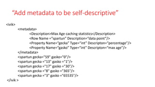“Add metadata to be self-descriptive”
<ivik>
<metadata>
<Description>Max Age caching statistics</Description>
<Row Name =“spartun” Description=“data point”/>
<Property Name=“gecka” Type=“int” Descripton=“percentage”/>
<Property Name=“gasko” Type=“int” Descripton=“max age”/>
</metadata>
<spartun gecka="59" gasko="0"/>
<spartun gecka ="13" gasko ="1"/>
<spartun gecka ="17" gasko ="30"/>
<spartun gecka ="8" gasko ="365"/>
<spartun gecka ="3" gasko ="65535"/>
</ivik >
 