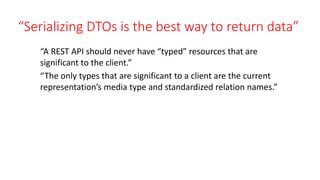 “Serializing DTOs is the best way to return data”
“A REST API should never have “typed” resources that are
significant to the client.”
“The only types that are significant to a client are the current
representation’s media type and standardized relation names.”
 