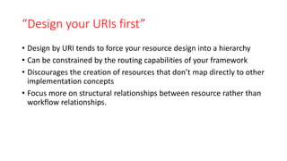 “Design your URIs first”
• Design by URI tends to force your resource design into a hierarchy
• Can be constrained by the routing capabilities of your framework
• Discourages the creation of resources that don’t map directly to other
implementation concepts
• Focus more on structural relationships between resource rather than
workflow relationships.
 