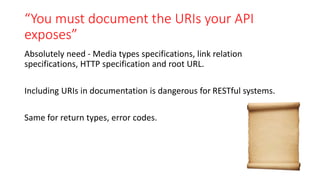 “You must document the URIs your API
exposes”
Absolutely need - Media types specifications, link relation
specifications, HTTP specification and root URL.
Including URIs in documentation is dangerous for RESTful systems.
Same for return types, error codes.
 