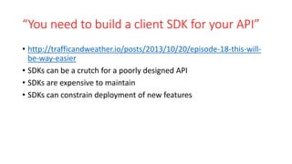“You need to build a client SDK for your API”
• http://trafficandweather.io/posts/2013/10/20/episode-18-this-will-
be-way-easier
• SDKs can be a crutch for a poorly designed API
• SDKs are expensive to maintain
• SDKs can constrain deployment of new features
 