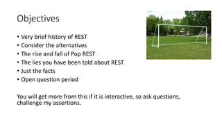 Objectives
• Very brief history of REST
• Consider the alternatives
• The rise and fall of Pop REST
• The lies you have been told about REST
• Just the facts
• Open question period
You will get more from this if it is interactive, so ask questions,
challenge my assertions.
 