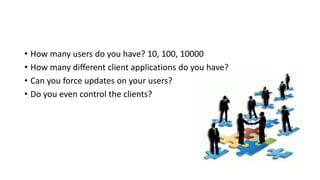 • How many users do you have? 10, 100, 10000
• How many different client applications do you have?
• Can you force updates on your users?
• Do you even control the clients?
 