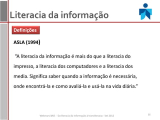 Literacia da informação
Definições

ASLA (1994)

 “A literacia da informação é mais do que a literacia do
impresso, a literacia dos computadores e a literacia dos
media. Significa saber quando a informação é necessária,
onde encontrá-la e como avaliá-la e usá-la na vida diária.”




             Webinars BAD - Da literacia da informação à transliteracia - Set 2012   10
 