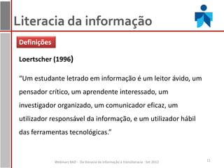 Literacia da informação
Definições

Loertscher (1996)

“Um estudante letrado em informação é um leitor ávido, um
pensador crítico, um aprendente interessado, um
investigador organizado, um comunicador eficaz, um
utilizador responsável da informação, e um utilizador hábil
das ferramentas tecnológicas.”


             Webinars BAD - Da literacia da informação à transliteracia - Set 2012   11
 