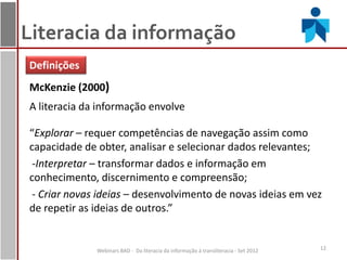 Literacia da informação
Definições
McKenzie (2000)
A literacia da informação envolve

“Explorar – requer competências de navegação assim como
capacidade de obter, analisar e selecionar dados relevantes;
 -Interpretar – transformar dados e informação em
conhecimento, discernimento e compreensão;
 - Criar novas ideias – desenvolvimento de novas ideias em vez
de repetir as ideias de outros.”


              Webinars BAD - Da literacia da informação à transliteracia - Set 2012   12
 