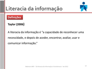 Literacia da informação
Definições

Taylor (2006)

A literacia da informação é “a capacidade de reconhecer uma
necessidade, e depois de aceder, encontrar, avaliar, usar e
comunicar informação.”




                Webinars BAD - Da literacia da informação à transliteracia - Set 2012   13
 