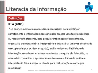 Literacia da informação
Definições
IFLA (2006)
 “...o conhecimento e as capacidades necessários para identificar
corretamente a informação necessária para realizar uma tarefa específica
ou resolver um problema, para procurar informação eficientemente,
organizá-la ou reorganizá-la, interpretá-la e organizá-la, uma vez encontrada
e recuperada (por ex. descarregada), avaliar o rigor e a fiabilidade da
informação, reconhecer eticamente as fontes das quais ela foi obtida, se
necessário comunicar e apresentar a outros os resultados da análise e
interpretação feita, e depois utilizá-la para realizar ações e conseguir
resultados.”
                  Webinars BAD - Da literacia da informação à transliteracia - Set 2012   14
 
