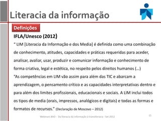 Literacia da informação
Definições
IFLA/Unesco (2012)
“ LIM [Literacia da Informação e dos Media] é definida como uma combinação
de conhecimento, atitudes, capacidades e práticas requeridas para aceder,
analisar, avaliar, usar, produzir e comunicar informação e conhecimento de
forma criativa, legal e estética, no respeito pelos direitos humanos (…)
“As competências em LIM vão assim para além das TIC e abarcam a
aprendizagem, o pensamento crítico e as capacidades interpretativas dentro e
para além dos limites profissionais, educacionais e sociais. A LIM inclui todos
os tipos de media (orais, impressos, analógicos e digitais) e todas as formas e
formatos de recursos.” (Declaração de Moscovo – 2012)
               Webinars BAD - Da literacia da informação à transliteracia - Set 2012   15
 