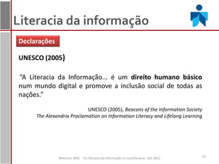 Literacia da informação
Declarações

UNESCO (2005)

“A Literacia da Informação... é um direito humano básico
num mundo digital e promove a inclusão social de todas as
nações.”
                           UNESCO (2005), Beacons of the Information Society
     The Alexandria Proclamation on Information Literacy and Lifelong Learning




              Webinars BAD - Da literacia da informação à transliteracia - Set 2012   16
 
