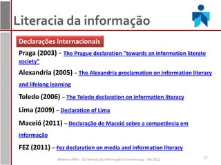 Literacia da informação
Declarações internacionais
Praga (2003) - The Prague declaration "towards an information literate
society“
Alexandria (2005) – The Alexandria proclamation on information literacy
and lifelong learning

Toledo (2006) – The Toledo declaration on information literacy
Lima (2009) – Declaration of Lima
Maceió (2011) – Declaração de Maceió sobre a competência em
informação

FEZ (2011) – Fez declaration on media and information literacy
                                                                                       17
               Webinars BAD - Da literacia da informação à transliteracia - Set 2012
 