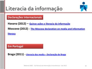 Literacia da informação
Declarações internacionais

Havana (2012) – Quinze ações e literacia da informação
Moscovo (2012) – The Moscow declaration on media and information
literacy



Em Portugal

Braga (2011) – Literacia dos media – Declaração de Braga


               Webinars BAD - Da literacia da informação à transliteracia - Set 2012   18
 