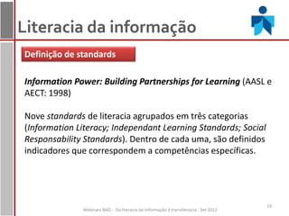 Literacia da informação
Definição de standards

Information Power: Building Partnerships for Learning (AASL e
AECT: 1998)

Nove standards de literacia agrupados em três categorias
(Information Literacy; Independant Learning Standards; Social
Responsability Standards). Dentro de cada uma, são definidos
indicadores que correspondem a competências específicas.




                                                                                      19
              Webinars BAD - Da literacia da informação à transliteracia - Set 2012
 
