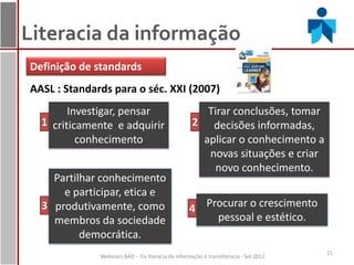 Literacia da informação
Definição de standards
AASL : Standards para o séc. XXI (2007)
        Investigar, pensar                            Tirar conclusões, tomar
  1 criticamente e adquirir                         2 decisões informadas,
          conhecimento                               aplicar o conhecimento a
                                                      novas situações e criar
                                                        novo conhecimento.
    Partilhar conhecimento
      e participar, etica e
  3 produtivamente, como                           4 Procurar o crescimento
    membros da sociedade                               pessoal e estético.
          democrática.
                                                                                      21
              Webinars BAD - Da literacia da informação à transliteracia - Set 2012
 
