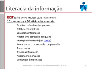 Literacia da informação
EXIT (David Wray e Maureen Lewis – Reino Unido)
10 momentos / 10 atividades mentais:
         Suscitar conhecimentos prévios
         Estabelecer objetivos
         Localizar a informação
         Adotar uma estratégia adequada
         Interagir com o texto (ver DARTs)
         Acompanhar o processo de compreensão
         Tomar notas
         Avaliar a informação
         Apoiar a memorização
         Comunicar a informação

               Webinars BAD - Da literacia da informação à transliteracia - Set 2012   26
 