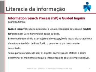 Literacia da informação
Information Search Process (ISP) e Guided Inquiry
(Carol Kuhlthau)

Guided Inquiry (Pesquisa orientada) é uma metodologia baseada no modelo
ISP criado por Carol Kuhlthau há quase 30 anos.
Este modelo tem vindo a ser objeto da investigação de toda a vida académica
da autora e também de Ross Todd, o que o torna particularmente
sustentado.
Tem a particularidade de aliar os aspetos cognitivos aos afetivos e assim
determinar os momentos em que a intervenção do adulto é imprescindível.


                   Webinars BAD - Da literacia da informação à transliteracia - Set 2012   30
 