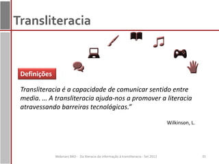 Transliteracia


 Definições

 Transliteracia é a capacidade de comunicar sentido entre
 media. … A transliteracia ajuda-nos a promover a literacia
 atravessando barreiras tecnológicas.”

                                                                                      Wilkinson, L.




              Webinars BAD - Da literacia da informação à transliteracia - Set 2012                   35
 