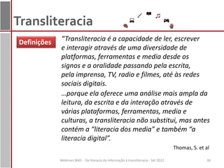 Transliteracia
Definições   “Transliteracia é a capacidade de ler, escrever
             e interagir através de uma diversidade de
             platformas, ferramentas e media desde os
             signos e a oralidade passando pela escrita,
             pela imprensa, TV, radio e filmes, até às redes
             sociais digitais.
             …porque ela oferece uma análise mais ampla da
             leitura, da escrita e da interação através de
             várias plataformas, ferramentas, media e
             culturas, a transliteracia não substitui, mas antes
             contém a “literacia dos media” e também “a
             literacia digital”.
                                                                                     Thomas, S. et al

             Webinars BAD - Da literacia da informação à transliteracia - Set 2012                 36
 