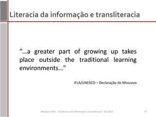 Literacia da informação e transliteracia



   “…a greater part of growing up takes
   place outside the traditional learning
   environments…”
                                        IFLA/UNESCO – Declaração de Moscovo




         Webinars BAD - Da literacia da informação à transliteracia - Set 2012   37
 