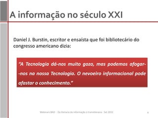 A informação no século XXI

Daniel J. Burstin, escritor e ensaísta que foi bibliotecário do
congresso americano dizia:


  “A Tecnologia dá-nos muito gozo, mas podemos afogar-
  -nos na nossa Tecnologia. O nevoeiro informacional pode
  afastar o conhecimento.”




             Webinars BAD - Da literacia da informação à transliteracia - Set 2012   4
 