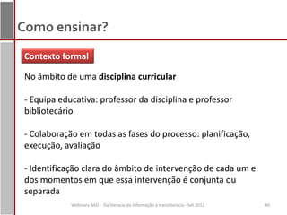 Como ensinar?
 Contexto formal

 No âmbito de uma disciplina curricular

 - Equipa educativa: professor da disciplina e professor
 bibliotecário

 - Colaboração em todas as fases do processo: planificação,
 execução, avaliação

 - Identificação clara do âmbito de intervenção de cada um e
 dos momentos em que essa intervenção é conjunta ou
 separada
             Webinars BAD - Da literacia da informação à transliteracia - Set 2012   40
 