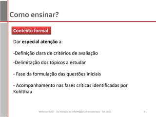 Como ensinar?
 Contexto formal

 Dar especial atenção a:

 -Definição clara de critérios de avaliação
 -Delimitação dos tópicos a estudar

 - Fase da formulação das questões iniciais

 - Acompanhamento nas fases críticas identificadas por
 Kuhlthau


             Webinars BAD - Da literacia da informação à transliteracia - Set 2012   41
 