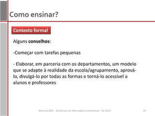 Como ensinar?
 Contexto formal

 Alguns conselhos:

 -Começar com tarefas pequenas

 - Elaborar, em parceria com os departamentos, um modelo
 que se adapte à realidade da escola/agrupamento, aprová-
 lo, divulgá-lo por todas as formas e torná-lo acessível a
 alunos e professores




            Webinars BAD - Da literacia da informação à transliteracia - Set 2012   43
 