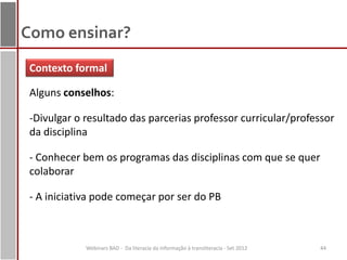 Como ensinar?
 Contexto formal

 Alguns conselhos:

 -Divulgar o resultado das parcerias professor curricular/professor
 da disciplina

 - Conhecer bem os programas das disciplinas com que se quer
 colaborar

 - A iniciativa pode começar por ser do PB



             Webinars BAD - Da literacia da informação à transliteracia - Set 2012   44
 